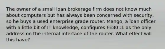 The owner of a small loan brokerage firm does not know much about computers but has always been concerned with security, so he buys a used enterprise grade router. Mango, a loan officer with a little bit of IT knowledge, configures FE80::1 as the only address on the internal interface of the router. What effect will this have?