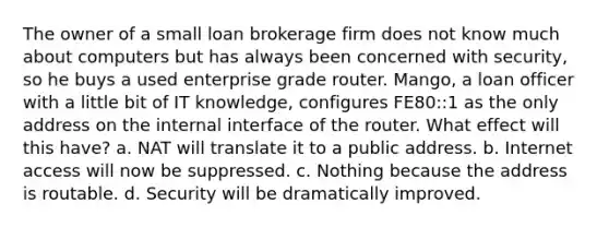 The owner of a small loan brokerage firm does not know much about computers but has always been concerned with security, so he buys a used enterprise grade router. Mango, a loan officer with a little bit of IT knowledge, configures FE80::1 as the only address on the internal interface of the router. What effect will this have? a. NAT will translate it to a public address. b. Internet access will now be suppressed. c. Nothing because the address is routable. d. Security will be dramatically improved.