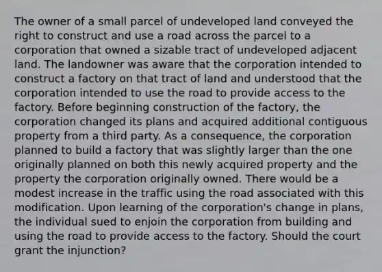 The owner of a small parcel of undeveloped land conveyed the right to construct and use a road across the parcel to a corporation that owned a sizable tract of undeveloped adjacent land. The landowner was aware that the corporation intended to construct a factory on that tract of land and understood that the corporation intended to use the road to provide access to the factory. Before beginning construction of the factory, the corporation changed its plans and acquired additional contiguous property from a third party. As a consequence, the corporation planned to build a factory that was slightly larger than the one originally planned on both this newly acquired property and the property the corporation originally owned. There would be a modest increase in the traffic using the road associated with this modification. Upon learning of the corporation's change in plans, the individual sued to enjoin the corporation from building and using the road to provide access to the factory. Should the court grant the injunction?