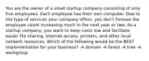 You are the owner of a small startup company consisting of only five employees. Each employee has their own computer. Due to the type of services your company offers, you don't foresee the employee count increasing much in the next year or two. As a startup company, you want to keep costs low and facilitate easier file sharing, internet access, printers, and other local network resources. Which of the following would be the BEST implementation for your business? -A domain -A forest -A tree -A workgroup