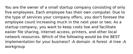 You are the owner of a small startup company consisting of only five employees. Each employee has their own computer. Due to the type of services your company offers, you don't foresee the employee count increasing much in the next year or two. As a startup company, you want to keep costs low and facilitate easier file sharing, internet access, printers, and other local network resources. Which of the following would be the BEST implementation for your business? -A domain -A forest -A tree -A workgroup