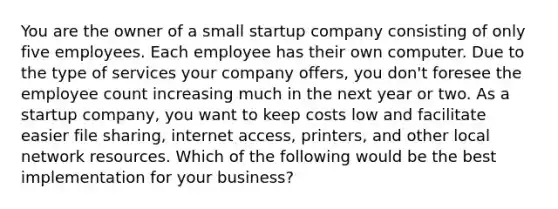 You are the owner of a small startup company consisting of only five employees. Each employee has their own computer. Due to the type of services your company offers, you don't foresee the employee count increasing much in the next year or two. As a startup company, you want to keep costs low and facilitate easier file sharing, internet access, printers, and other local network resources. Which of the following would be the best implementation for your business?