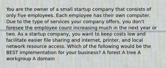 You are the owner of a small startup company that consists of only five employees. Each employee has their own computer. Due to the type of services your company offers, you don't foresee the employee count increasing much in the next year or two. As a startup company, you want to keep costs low and facilitate easier file sharing and internet, printer, and local network resource access. Which of the following would be the BEST implementation for your business? A forest A tree A workgroup A domain