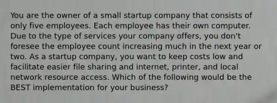 You are the owner of a small startup company that consists of only five employees. Each employee has their own computer. Due to the type of services your company offers, you don't foresee the employee count increasing much in the next year or two. As a startup company, you want to keep costs low and facilitate easier file sharing and internet, printer, and local network resource access. Which of the following would be the BEST implementation for your business?