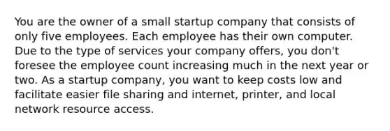 You are the owner of a small startup company that consists of only five employees. Each employee has their own computer. Due to the type of services your company offers, you don't foresee the employee count increasing much in the next year or two. As a startup company, you want to keep costs low and facilitate easier file sharing and internet, printer, and local network resource access.