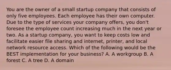 You are the owner of a small startup company that consists of only five employees. Each employee has their own computer. Due to the type of services your company offers, you don't foresee the employee count increasing much in the next year or two. As a startup company, you want to keep costs low and facilitate easier file sharing and internet, printer, and local network resource access. Which of the following would be the BEST implementation for your business? A. A workgroup B. A forest C. A tree D. A domain