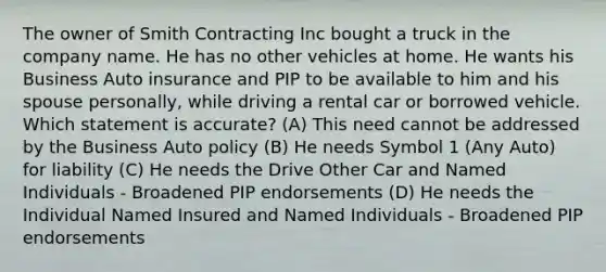 The owner of Smith Contracting Inc bought a truck in the company name. He has no other vehicles at home. He wants his Business Auto insurance and PIP to be available to him and his spouse personally, while driving a rental car or borrowed vehicle. Which statement is accurate? (A) This need cannot be addressed by the Business Auto policy (B) He needs Symbol 1 (Any Auto) for liability (C) He needs the Drive Other Car and Named Individuals - Broadened PIP endorsements (D) He needs the Individual Named Insured and Named Individuals - Broadened PIP endorsements