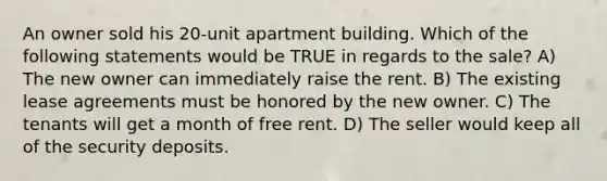 An owner sold his 20-unit apartment building. Which of the following statements would be TRUE in regards to the sale? A) The new owner can immediately raise the rent. B) The existing lease agreements must be honored by the new owner. C) The tenants will get a month of free rent. D) The seller would keep all of the security deposits.