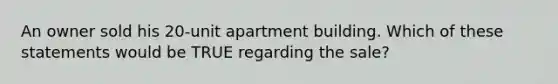 An owner sold his 20-unit apartment building. Which of these statements would be TRUE regarding the sale?