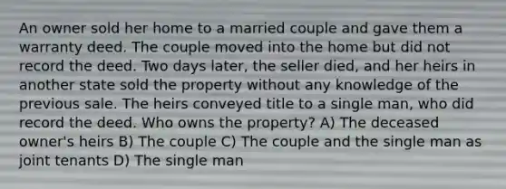 An owner sold her home to a married couple and gave them a warranty deed. The couple moved into the home but did not record the deed. Two days later, the seller died, and her heirs in another state sold the property without any knowledge of the previous sale. The heirs conveyed title to a single man, who did record the deed. Who owns the property? A) The deceased owner's heirs B) The couple C) The couple and the single man as joint tenants D) The single man