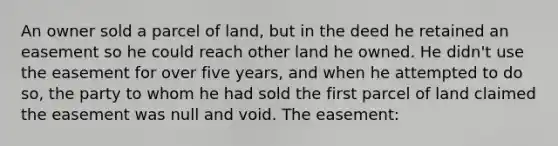 An owner sold a parcel of land, but in the deed he retained an easement so he could reach other land he owned. He didn't use the easement for over five years, and when he attempted to do so, the party to whom he had sold the first parcel of land claimed the easement was null and void. The easement: