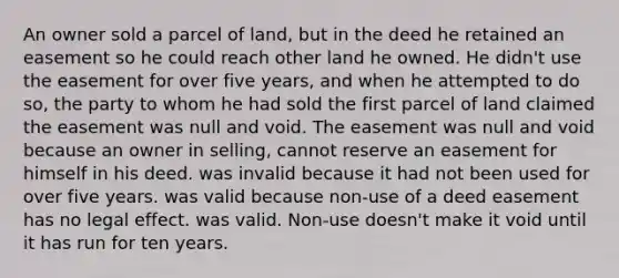 An owner sold a parcel of land, but in the deed he retained an easement so he could reach other land he owned. He didn't use the easement for over five years, and when he attempted to do so, the party to whom he had sold the first parcel of land claimed the easement was null and void. The easement was null and void because an owner in selling, cannot reserve an easement for himself in his deed. was invalid because it had not been used for over five years. was valid because non-use of a deed easement has no legal effect. was valid. Non-use doesn't make it void until it has run for ten years.