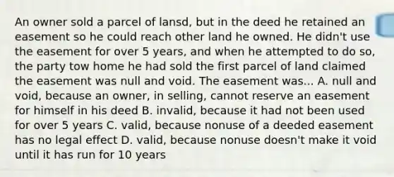 An owner sold a parcel of lansd, but in the deed he retained an easement so he could reach other land he owned. He didn't use the easement for over 5 years, and when he attempted to do so, the party tow home he had sold the first parcel of land claimed the easement was null and void. The easement was... A. null and void, because an owner, in selling, cannot reserve an easement for himself in his deed B. invalid, because it had not been used for over 5 years C. valid, because nonuse of a deeded easement has no legal effect D. valid, because nonuse doesn't make it void until it has run for 10 years