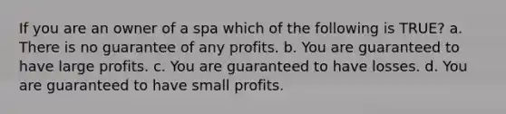 If you are an owner of a spa which of the following is TRUE? a. There is no guarantee of any profits. b. You are guaranteed to have large profits. c. You are guaranteed to have losses. d. You are guaranteed to have small profits.