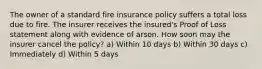 The owner of a standard fire insurance policy suffers a total loss due to fire. The insurer receives the insured's Proof of Loss statement along with evidence of arson. How soon may the insurer cancel the policy? a) Within 10 days b) Within 30 days c) Immediately d) Within 5 days