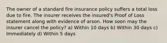 The owner of a standard fire insurance policy suffers a total loss due to fire. The insurer receives the insured's Proof of Loss statement along with evidence of arson. How soon may the insurer cancel the policy? a) Within 10 days b) Within 30 days c) Immediately d) Within 5 days