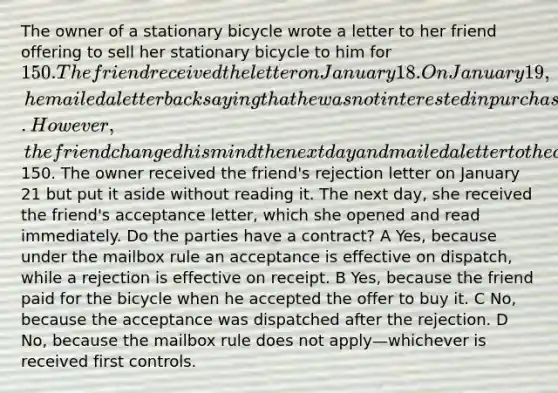 The owner of a stationary bicycle wrote a letter to her friend offering to sell her stationary bicycle to him for 150. The friend received the letter on January 18. On January 19, he mailed a letter back saying that he was not interested in purchasing the bike because he had just purchased a gym membership. However, the friend changed his mind the next day and mailed a letter to the owner accepting her offer to sell the bicycle and enclosing a certified check for150. The owner received the friend's rejection letter on January 21 but put it aside without reading it. The next day, she received the friend's acceptance letter, which she opened and read immediately. Do the parties have a contract? A Yes, because under the mailbox rule an acceptance is effective on dispatch, while a rejection is effective on receipt. B Yes, because the friend paid for the bicycle when he accepted the offer to buy it. C No, because the acceptance was dispatched after the rejection. D No, because the mailbox rule does not apply—whichever is received first controls.