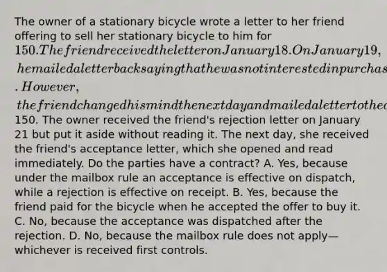 The owner of a stationary bicycle wrote a letter to her friend offering to sell her stationary bicycle to him for 150. The friend received the letter on January 18. On January 19, he mailed a letter back saying that he was not interested in purchasing the bike because he had just purchased a gym membership. However, the friend changed his mind the next day and mailed a letter to the owner accepting her offer to sell the bicycle and enclosing a certified check for150. The owner received the friend's rejection letter on January 21 but put it aside without reading it. The next day, she received the friend's acceptance letter, which she opened and read immediately. Do the parties have a contract? A. Yes, because under the mailbox rule an acceptance is effective on dispatch, while a rejection is effective on receipt. B. Yes, because the friend paid for the bicycle when he accepted the offer to buy it. C. No, because the acceptance was dispatched after the rejection. D. No, because the mailbox rule does not apply—whichever is received first controls.