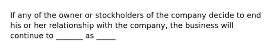 If any of the owner or stockholders of the company decide to end his or her relationship with the company, the business will continue to _______ as _____