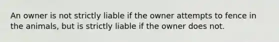An owner is not strictly liable if the owner attempts to fence in the animals, but is strictly liable if the owner does not.