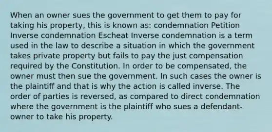 When an owner sues the government to get them to pay for taking his property, this is known as: condemnation Petition Inverse condemnation Escheat Inverse condemnation is a term used in the law to describe a situation in which the government takes private property but fails to pay the just compensation required by the Constitution. In order to be compensated, the owner must then sue the government. In such cases the owner is the plaintiff and that is why the action is called inverse. The order of parties is reversed, as compared to direct condemnation where the government is the plaintiff who sues a defendant-owner to take his property.