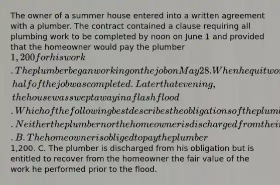 The owner of a summer house entered into a written agreement with a plumber. The contract contained a clause requiring all plumbing work to be completed by noon on June 1 and provided that the homeowner would pay the plumber 1,200 for his work. The plumber began working on the job on May 28. When he quit working for the day on the afternoon of May 29, half of the job was completed. Later that evening, the house was swept away in a flash flood. Which of the following best describes the obligations of the plumber and the homeowner after the flood? A. Neither the plumber nor the homeowner is discharged from their obligations under the contract. B. The homeowner is obliged to pay the plumber1,200. C. The plumber is discharged from his obligation but is entitled to recover from the homeowner the fair value of the work he performed prior to the flood.