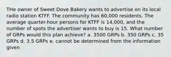 THe owner of Sweet Dove Bakery wants to advertise on its local radio station KTFF. The community has 60,000 residents. The average quarter-hour persons for KTFF is 14,000, and the number of spots the advertiser wants to buy is 15. What number of GRPs would this plan achieve? a. 3500 GRPs b. 350 GRPs c. 35 GRPs d. 3.5 GRPs e. cannot be determined from the information given