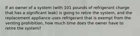 If an owner of a system (with 101 pounds of refrigerant charge that has a significant leak) is going to retire the system, and the replacement appliance uses refrigerant that is exempt from the venting prohibition, how much time does the owner have to retire the system?