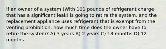 If an owner of a system (With 101 pounds of refrigerant charge that has a significant leak) is going to retire the system, and the replacement appliance uses refrigerant that is exempt from the venting prohibition, how much time does the owner have to retire the system? A) 3 years B) 2 years C) 18 months D) 12 months