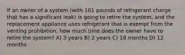 If an owner of a system (with 101 pounds of refrigerant charge that has a significant leak) is going to retire the system, and the replacement appliance uses refrigerant that is exempt from the venting prohibition, how much time does the owner have to retire the system? A) 3 years B) 2 years C) 18 months D) 12 months