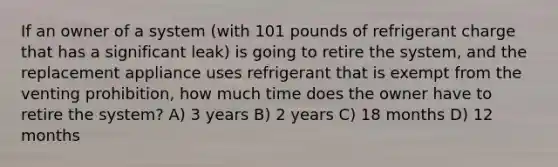 If an owner of a system (with 101 pounds of refrigerant charge that has a significant leak) is going to retire the system, and the replacement appliance uses refrigerant that is exempt from the venting prohibition, how much time does the owner have to retire the system? A) 3 years B) 2 years C) 18 months D) 12 months