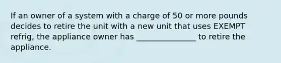 If an owner of a system with a charge of 50 or more pounds decides to retire the unit with a new unit that uses EXEMPT refrig, the appliance owner has _______________ to retire the appliance.