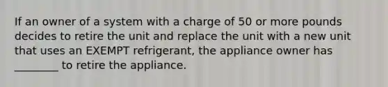 If an owner of a system with a charge of 50 or more pounds decides to retire the unit and replace the unit with a new unit that uses an EXEMPT refrigerant, the appliance owner has ________ to retire the appliance.