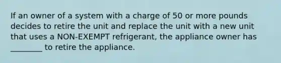 If an owner of a system with a charge of 50 or more pounds decides to retire the unit and replace the unit with a new unit that uses a NON-EXEMPT refrigerant, the appliance owner has ________ to retire the appliance.