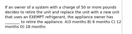 If an owner of a system with a charge of 50 or more pounds decides to retire the unit and replace the unit with a new unit that uses an EXEMPT refrigerant, the appliance owner has ________ to retire the appliance. A)3 months B) 6 months C) 12 months D) 18 months