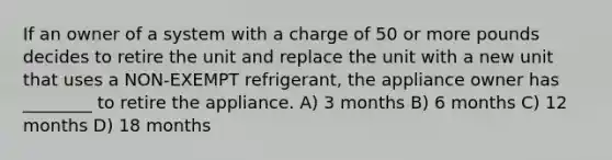 If an owner of a system with a charge of 50 or more pounds decides to retire the unit and replace the unit with a new unit that uses a NON-EXEMPT refrigerant, the appliance owner has ________ to retire the appliance. A) 3 months B) 6 months C) 12 months D) 18 months