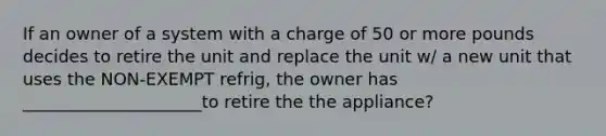 If an owner of a system with a charge of 50 or more pounds decides to retire the unit and replace the unit w/ a new unit that uses the NON-EXEMPT refrig, the owner has _____________________to retire the the appliance?