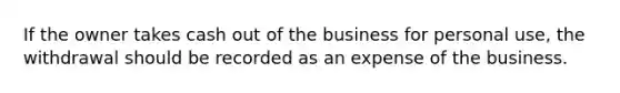 If the owner takes cash out of the business for personal use, the withdrawal should be recorded as an expense of the business.