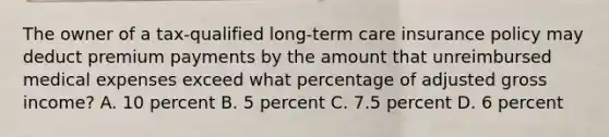 The owner of a tax-qualified long-term care insurance policy may deduct premium payments by the amount that unreimbursed medical expenses exceed what percentage of adjusted gross income? A. 10 percent B. 5 percent C. 7.5 percent D. 6 percent