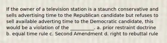 If the owner of a television station is a staunch conservative and sells advertising time to the Republican candidate but refuses to sell available adverting time to the Democratic candidate, this would be a violation of the __________. a. prior restraint doctrine b. equal time rule c. Second Amendment d. right to rebuttal rule