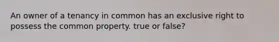 An owner of a tenancy in common has an exclusive right to possess the common property. true or false?