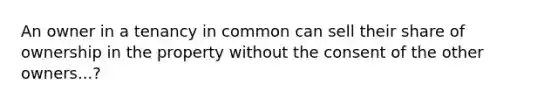 An owner in a tenancy in common can sell their share of ownership in the property without the consent of the other owners...?