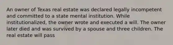 An owner of Texas real estate was declared legally incompetent and committed to a state mental institution. While institutionalized, the owner wrote and executed a will. The owner later died and was survived by a spouse and three children. The real estate will pass