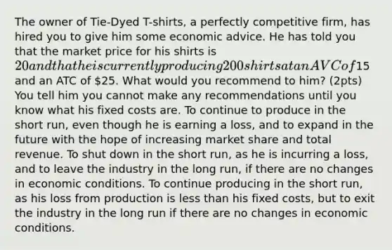 The owner of Tie-Dyed T-shirts, a perfectly competitive firm, has hired you to give him some economic advice. He has told you that the market price for his shirts is 20 and that he is currently producing 200 shirts at an AVC of15 and an ATC of 25. What would you recommend to him? (2pts) You tell him you cannot make any recommendations until you know what his fixed costs are. To continue to produce in the short run, even though he is earning a loss, and to expand in the future with the hope of increasing market share and total revenue. To shut down in the short run, as he is incurring a loss, and to leave the industry in the long run, if there are no changes in economic conditions. To continue producing in the short run, as his loss from production is less than his fixed costs, but to exit the industry in the long run if there are no changes in economic conditions.