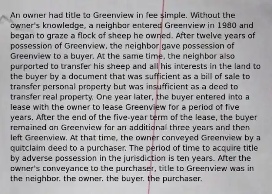 An owner had title to Greenview in fee simple. Without the owner's knowledge, a neighbor entered Greenview in 1980 and began to graze a flock of sheep he owned. After twelve years of possession of Greenview, the neighbor gave possession of Greenview to a buyer. At the same time, the neighbor also purported to transfer his sheep and all his interests in the land to the buyer by a document that was sufficient as a bill of sale to transfer personal property but was insufficient as a deed to transfer real property. One year later, the buyer entered into a lease with the owner to lease Greenview for a period of five years. After the end of the five-year term of the lease, the buyer remained on Greenview for an additional three years and then left Greenview. At that time, the owner conveyed Greenview by a quitclaim deed to a purchaser. The period of time to acquire title by adverse possession in the jurisdiction is ten years. After the owner's conveyance to the purchaser, title to Greenview was in the neighbor. the owner. the buyer. the purchaser.