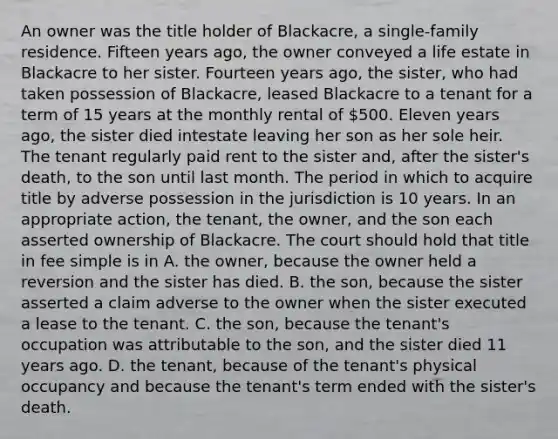 An owner was the title holder of Blackacre, a single-family residence. Fifteen years ago, the owner conveyed a life estate in Blackacre to her sister. Fourteen years ago, the sister, who had taken possession of Blackacre, leased Blackacre to a tenant for a term of 15 years at the monthly rental of 500. Eleven years ago, the sister died intestate leaving her son as her sole heir. The tenant regularly paid rent to the sister and, after the sister's death, to the son until last month. The period in which to acquire title by adverse possession in the jurisdiction is 10 years. In an appropriate action, the tenant, the owner, and the son each asserted ownership of Blackacre. The court should hold that title in fee simple is in A. the owner, because the owner held a reversion and the sister has died. B. the son, because the sister asserted a claim adverse to the owner when the sister executed a lease to the tenant. C. the son, because the tenant's occupation was attributable to the son, and the sister died 11 years ago. D. the tenant, because of the tenant's physical occupancy and because the tenant's term ended with the sister's death.