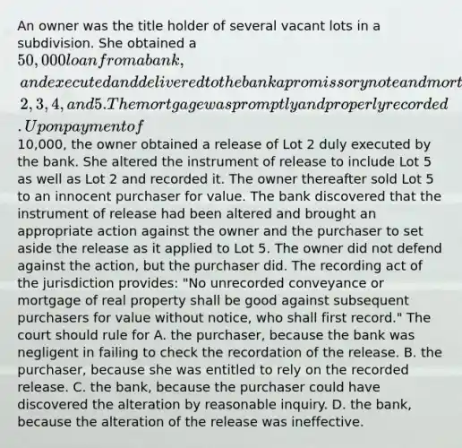 An owner was the title holder of several vacant lots in a subdivision. She obtained a 50,000 loan from a bank, and executed and delivered to the bank a promissory note and mortgage describing Lots 1, 2, 3, 4, and 5. The mortgage was promptly and properly recorded. Upon payment of10,000, the owner obtained a release of Lot 2 duly executed by the bank. She altered the instrument of release to include Lot 5 as well as Lot 2 and recorded it. The owner thereafter sold Lot 5 to an innocent purchaser for value. The bank discovered that the instrument of release had been altered and brought an appropriate action against the owner and the purchaser to set aside the release as it applied to Lot 5. The owner did not defend against the action, but the purchaser did. The recording act of the jurisdiction provides: "No unrecorded conveyance or mortgage of real property shall be good against subsequent purchasers for value without notice, who shall first record." The court should rule for A. the purchaser, because the bank was negligent in failing to check the recordation of the release. B. the purchaser, because she was entitled to rely on the recorded release. C. the bank, because the purchaser could have discovered the alteration by reasonable inquiry. D. the bank, because the alteration of the release was ineffective.