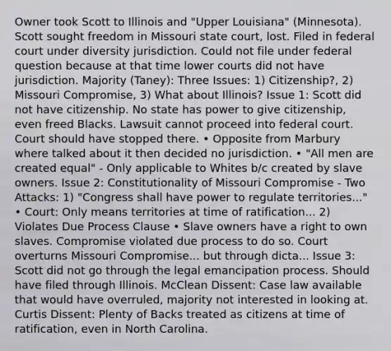 Owner took Scott to Illinois and "Upper Louisiana" (Minnesota). Scott sought freedom in Missouri state court, lost. Filed in federal court under diversity jurisdiction. Could not file under federal question because at that time lower courts did not have jurisdiction. Majority (Taney): Three Issues: 1) Citizenship?, 2) Missouri Compromise, 3) What about Illinois? Issue 1: Scott did not have citizenship. No state has power to give citizenship, even freed Blacks. Lawsuit cannot proceed into federal court. Court should have stopped there. • Opposite from Marbury where talked about it then decided no jurisdiction. • "All men are created equal" - Only applicable to Whites b/c created by slave owners. Issue 2: Constitutionality of Missouri Compromise - Two Attacks: 1) "Congress shall have power to regulate territories..." • Court: Only means territories at time of ratification... 2) Violates Due Process Clause • Slave owners have a right to own slaves. Compromise violated due process to do so. Court overturns Missouri Compromise... but through dicta... Issue 3: Scott did not go through the legal emancipation process. Should have filed through Illinois. McClean Dissent: Case law available that would have overruled, majority not interested in looking at. Curtis Dissent: Plenty of Backs treated as citizens at time of ratification, even in North Carolina.