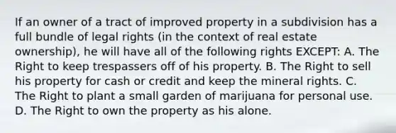 If an owner of a tract of improved property in a subdivision has a full bundle of legal rights (in the context of real estate ownership), he will have all of the following rights EXCEPT: A. The Right to keep trespassers off of his property. B. The Right to sell his property for cash or credit and keep the mineral rights. C. The Right to plant a small garden of marijuana for personal use. D. The Right to own the property as his alone.