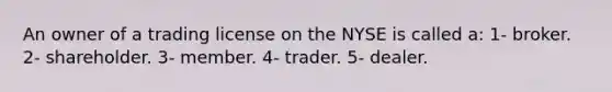 An owner of a trading license on the NYSE is called a: 1- broker. 2- shareholder. 3- member. 4- trader. 5- dealer.